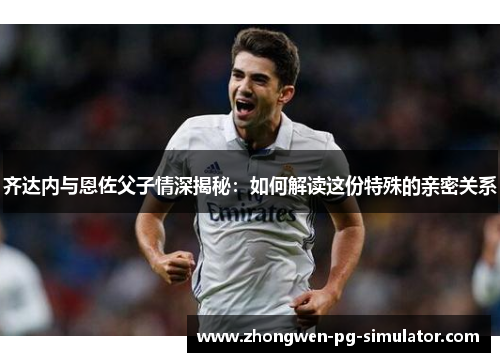 齐达内与恩佐父子情深揭秘:如何解读这份特殊的亲密关系 齐达内与恩佐父子情深揭秘:如何解读这份特殊的亲密关系