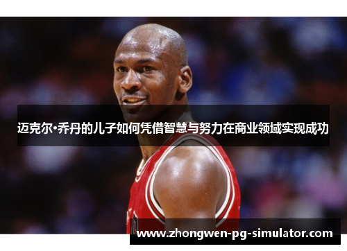 迈克尔·乔丹的儿子如何凭借智慧与努力在商业领域实现成功