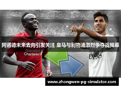 阿诺德未来去向引发关注 皇马与利物浦激烈争夺战揭幕