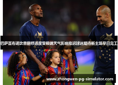 巴萨宣布诺坎普翻修进度受极端天气影响推迟球迷期待新主场早日完工