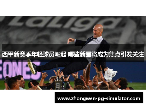 西甲新赛季年轻球员崛起 哪些新星将成为焦点引发关注